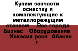  Купим запчасти, оснастку и комплектующие к металлорежущим станкам. - Все города Бизнес » Оборудование   . Хакасия респ.,Абакан г.